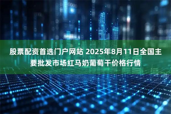 股票配资首选门户网站 2025年8月11日全国主要批发市场红马奶葡萄干价格行情