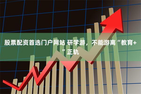 股票配资首选门户网站 研学游，不能游离“教育+”正轨