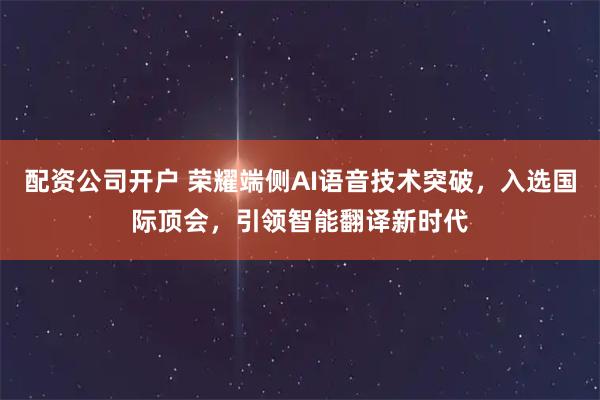 配资公司开户 荣耀端侧AI语音技术突破，入选国际顶会，引领智能翻译新时代