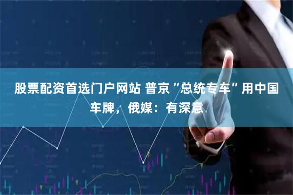 股票配资首选门户网站 普京“总统专车”用中国车牌，俄媒：有深意