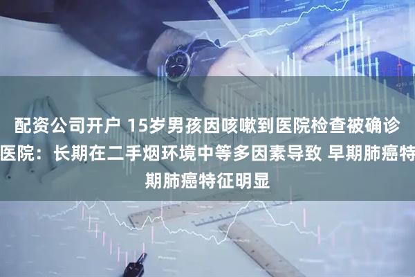 配资公司开户 15岁男孩因咳嗽到医院检查被确诊肺癌！医院：长期在二手烟环境中等多因素导致 早期肺癌特征明显