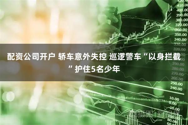 配资公司开户 轿车意外失控 巡逻警车“以身拦截”护住5名少年
