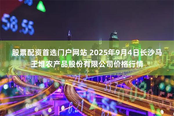 股票配资首选门户网站 2025年9月4日长沙马王堆农产品股份有限公司价格行情
