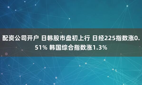 配资公司开户 日韩股市盘初上行 日经225指数涨0.51% 韩国综合指数涨1.3%
