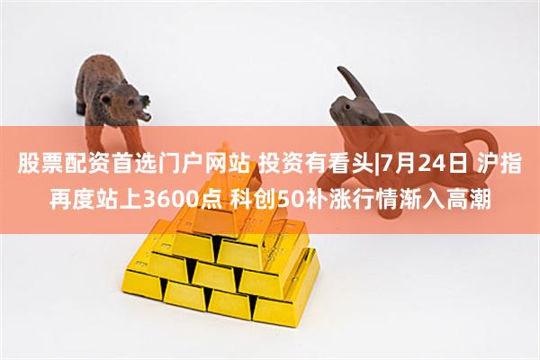 股票配资首选门户网站 投资有看头|7月24日 沪指再度站上3600点 科创50补涨行情渐入高潮