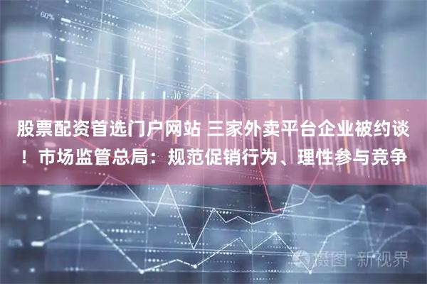 股票配资首选门户网站 三家外卖平台企业被约谈！市场监管总局：规范促销行为、理性参与竞争