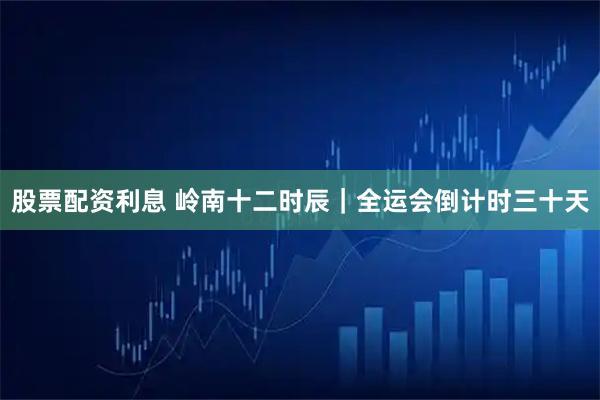 股票配资利息 岭南十二时辰｜全运会倒计时三十天
