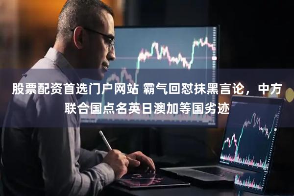 股票配资首选门户网站 霸气回怼抹黑言论，中方联合国点名英日澳加等国劣迹