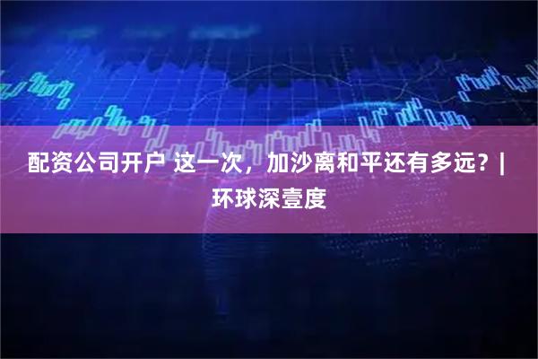 配资公司开户 这一次，加沙离和平还有多远？| 环球深壹度