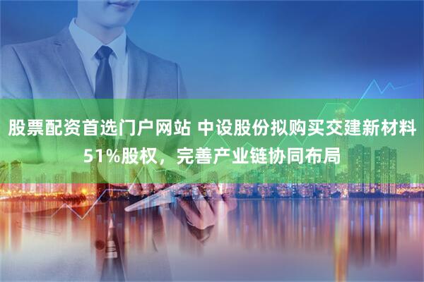 股票配资首选门户网站 中设股份拟购买交建新材料51%股权，完善产业链协同布局