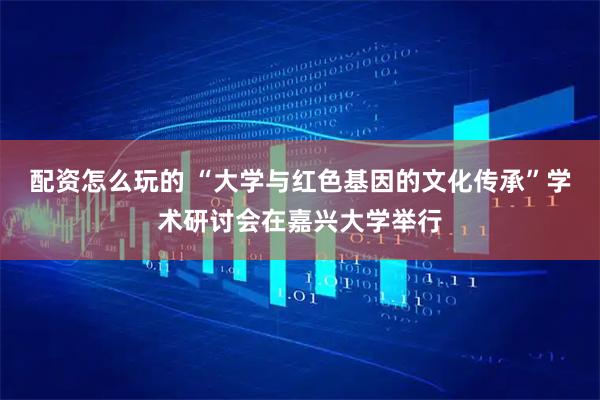 配资怎么玩的 “大学与红色基因的文化传承”学术研讨会在嘉兴大学举行