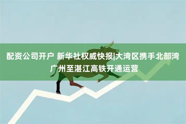 配资公司开户 新华社权威快报|大湾区携手北部湾 广州至湛江高铁开通运营