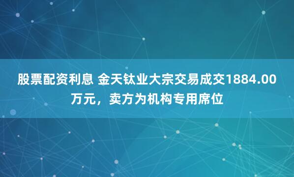 股票配资利息 金天钛业大宗交易成交1884.00万元，卖方为机构专用席位