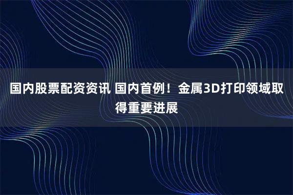 国内股票配资资讯 国内首例！金属3D打印领域取得重要进展