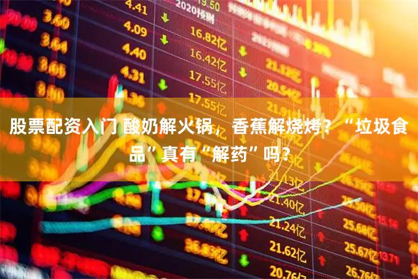 股票配资入门 酸奶解火锅，香蕉解烧烤？“垃圾食品”真有“解药”吗？
