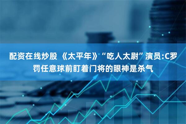 配资在线炒股 《太平年》“吃人太尉”演员:C罗罚任意球前盯着门将的眼神是杀气