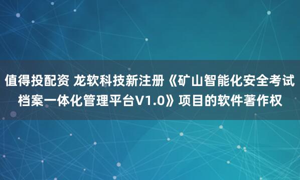 值得投配资 龙软科技新注册《矿山智能化安全考试档案一体化管理平台V1.0》项目的软件著作权