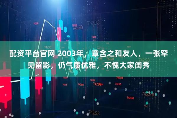 配资平台官网 2003年，章含之和友人，一张罕见留影，仍气质优雅，不愧大家闺秀