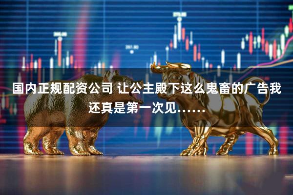 国内正规配资公司 让公主殿下这么鬼畜的广告我还真是第一次见……