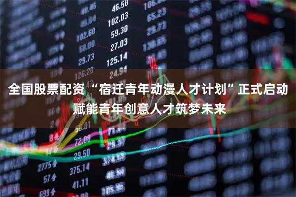 全国股票配资 “宿迁青年动漫人才计划”正式启动 赋能青年创意人才筑梦未来