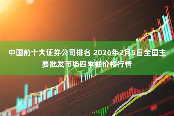 中国前十大证券公司排名 2026年2月5日全国主要批发市场四季柚价格行情