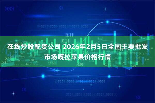 在线炒股配资公司 2026年2月5日全国主要批发市场嘎拉苹果价格行情
