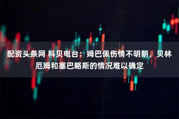 配资头条网 科贝电台：姆巴佩伤情不明朗，贝林厄姆和塞巴略斯的情况难以确定