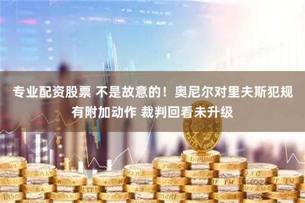 专业配资股票 不是故意的！奥尼尔对里夫斯犯规有附加动作 裁判回看未升级