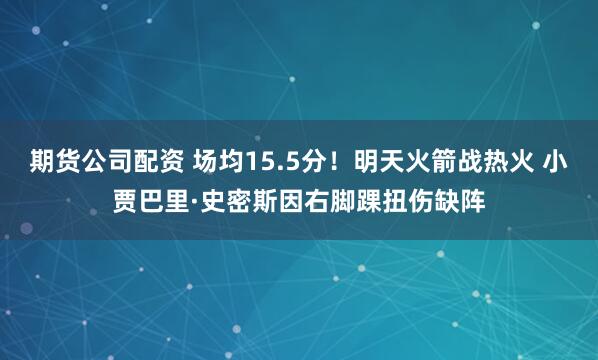 期货公司配资 场均15.5分！明天火箭战热火 小贾巴里·史密斯因右脚踝扭伤缺阵