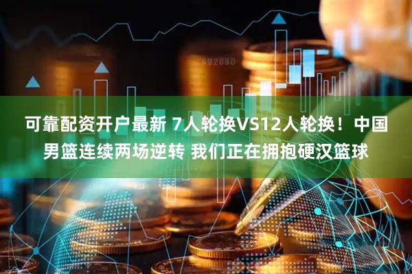 可靠配资开户最新 7人轮换VS12人轮换！中国男篮连续两场逆转 我们正在拥抱硬汉篮球