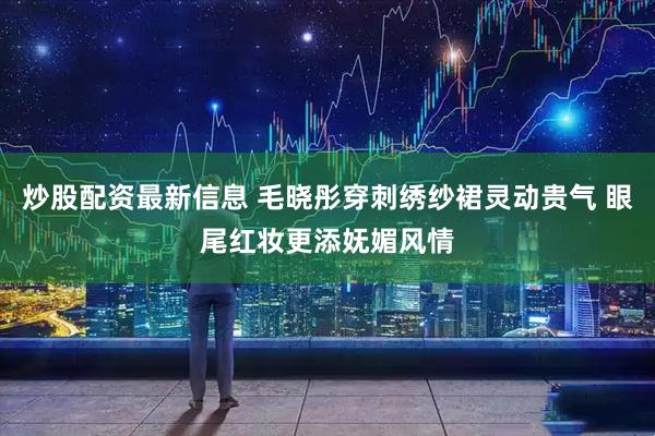 炒股配资最新信息 毛晓彤穿刺绣纱裙灵动贵气 眼尾红妆更添妩媚风情