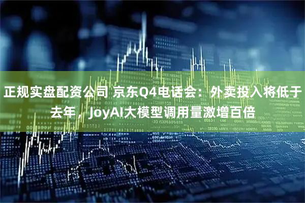 正规实盘配资公司 京东Q4电话会：外卖投入将低于去年，JoyAI大模型调用量激增百倍