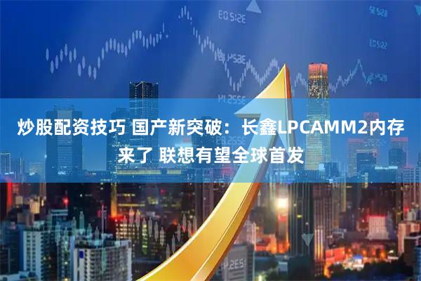 炒股配资技巧 国产新突破：长鑫LPCAMM2内存来了 联想有望全球首发