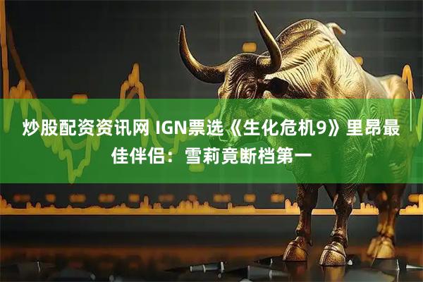 炒股配资资讯网 IGN票选《生化危机9》里昂最佳伴侣：雪莉竟断档第一