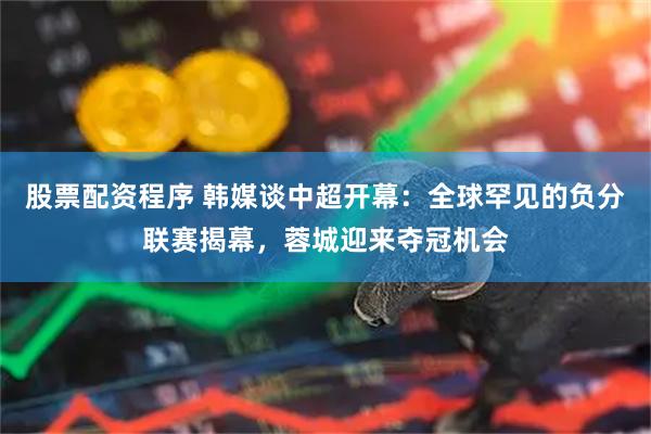股票配资程序 韩媒谈中超开幕：全球罕见的负分联赛揭幕，蓉城迎来夺冠机会