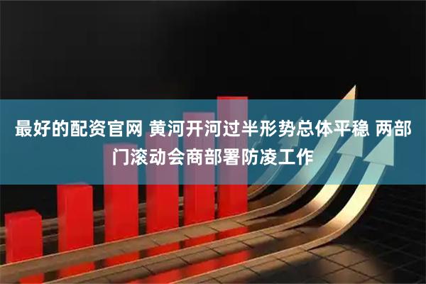 最好的配资官网 黄河开河过半形势总体平稳 两部门滚动会商部署防凌工作