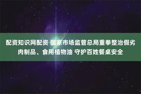 配资知识网配资 国家市场监管总局重拳整治假劣肉制品、食用植物油 守护百姓餐桌安全