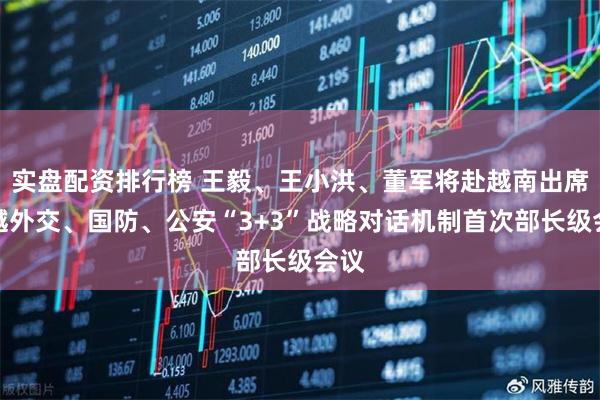 实盘配资排行榜 王毅、王小洪、董军将赴越南出席中越外交、国防、公安“3+3”战略对话机制首次部长级会议
