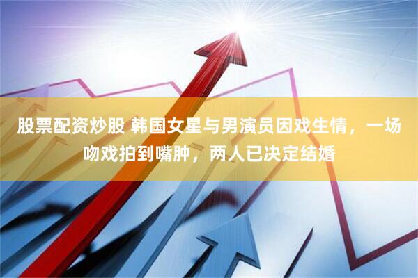 股票配资炒股 韩国女星与男演员因戏生情，一场吻戏拍到嘴肿，两人已决定结婚