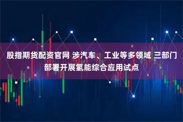 股指期货配资官网 涉汽车、工业等多领域 三部门部署开展氢能综合应用试点