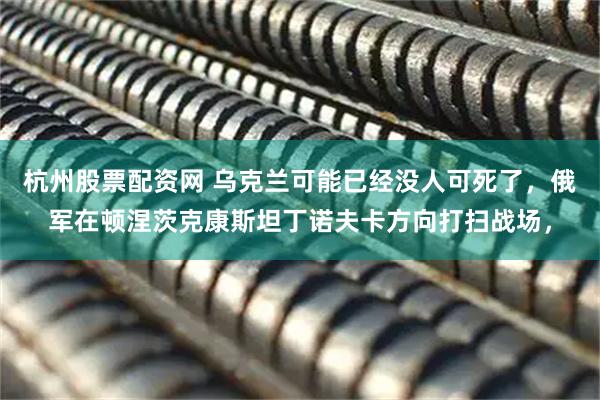 杭州股票配资网 乌克兰可能已经没人可死了，俄军在顿涅茨克康斯坦丁诺夫卡方向打扫战场，