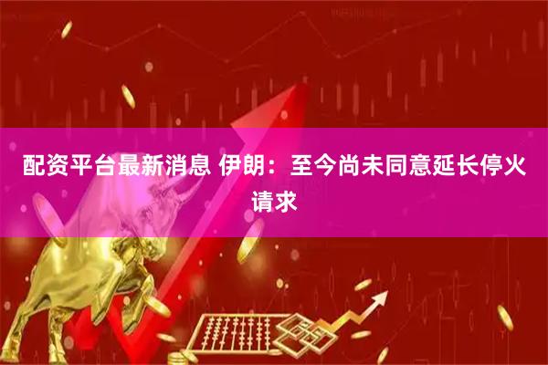 配资平台最新消息 伊朗：至今尚未同意延长停火请求