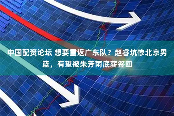 中国配资论坛 想要重返广东队？赵睿坑惨北京男篮，有望被朱芳雨底薪签回