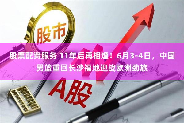 股票配资服务 11年后再相逢！6月3-4日，中国男篮重回长沙福地迎战欧洲劲旅
