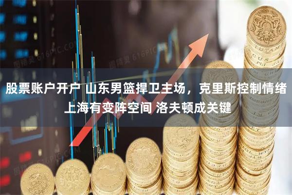 股票账户开户 山东男篮捍卫主场，克里斯控制情绪 上海有变阵空间 洛夫顿成关键