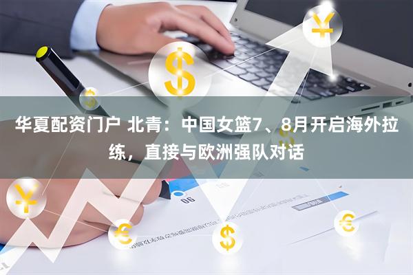 华夏配资门户 北青：中国女篮7、8月开启海外拉练，直接与欧洲强队对话