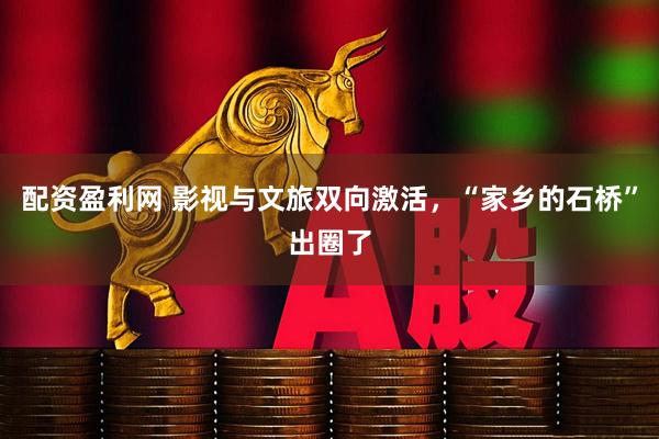 配资盈利网 影视与文旅双向激活，“家乡的石桥”出圈了